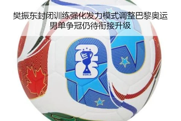 樊振东封闭训练强化发力模式调整巴黎奥运男单争冠仍待衔接升级