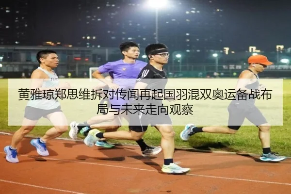 黄雅琼郑思维拆对传闻再起国羽混双奥运备战布局与未来走向观察