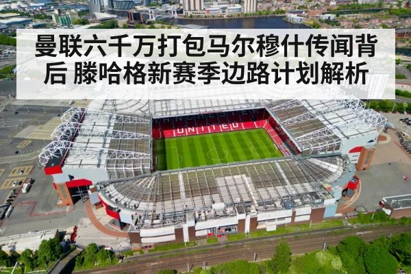 曼联六千万打包马尔穆什传闻背后 滕哈格新赛季边路计划解析