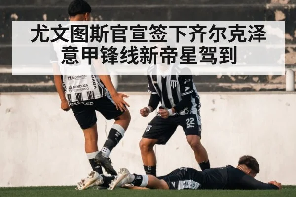 尤文图斯官宣签下齐尔克泽 意甲锋线新帝星驾到