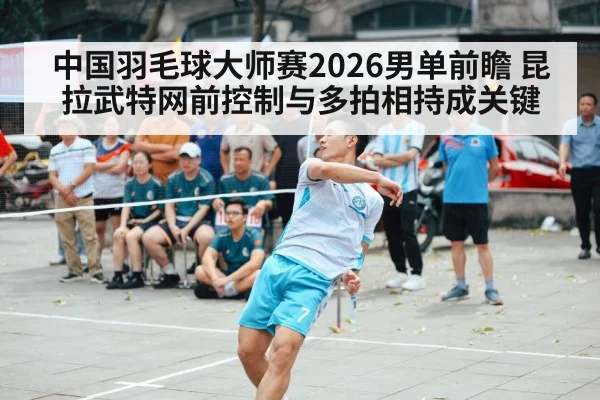中国羽毛球大师赛2026男单前瞻 昆拉武特网前控制与多拍相持成关键