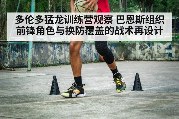 多伦多猛龙训练营观察 巴恩斯组织前锋角色与换防覆盖的战术再设计